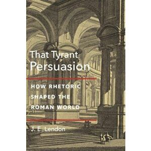 That Tyrant, Persuasion. How Rhetoric Shaped the Roman World, Hardback - J. E. Lendon imagine