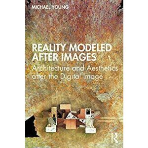 Reality Modeled After Images. Architecture and Aesthetics after the Digital Image, Paperback - Michael Young imagine