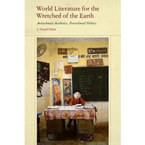 World Literature for the Wretched of the Earth. Anticolonial Aesthetics, Postcolonial Politics, Hardback - J. Daniel Elam imagine