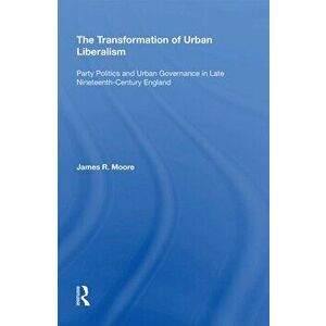 The Transformation of Urban Liberalism. Party Politics and Urban Governance in Late Nineteenth-Century England, Paperback - James R. Moore imagine