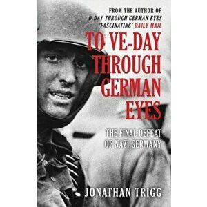 To VE-Day Through German Eyes. The Final Defeat of Nazi Germany, Paperback - Jonathan Trigg imagine