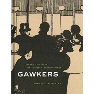 Gawkers. Art and Audience in Late Nineteenth-Century France, Hardback - Bridget Alsdorf imagine