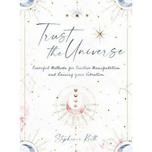 Trust the Universe. Powerful Methods for Positive Manifestations and Raising Your Vibration, Hardback - Stephanie Keith imagine