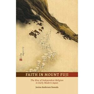 Faith in Mount Fuji. The Rise of Independent Religion in Early Modern Japan, Hardback - Janine Anderson Sawada imagine