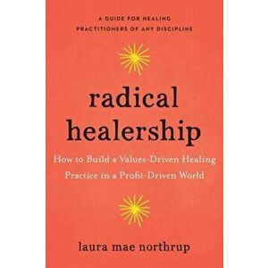 Radical Healership. How to Build a Values-Driven Healing Practice in a Profit-Driven World, Paperback - Laura Mae Northrup imagine