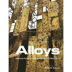 Alloys. American Sculpture and Architecture at Midcentury, Hardback - Marin R. Sullivan imagine