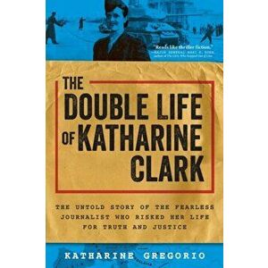 The Double Life of Katharine Clark. The Untold Story of the Fearless Journalist Who Risked Her Life for Truth and Justice, Paperback - Katharine Grego imagine