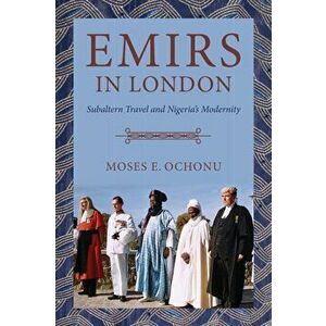 Emirs in London. Subaltern Travel and Nigeria's Modernity, Paperback - Moses E. Ochonu imagine