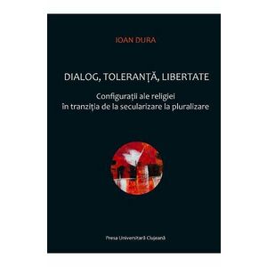 Dialog, toleranta, libertate. Configuratii ale religiei in tranzitia de la secularizare la pluralizare - Ioan Dura imagine