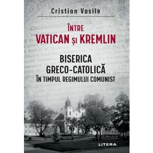Intre Vatican si Kremlin. Biserica Greco-Catolica in timpul regimului comunist imagine