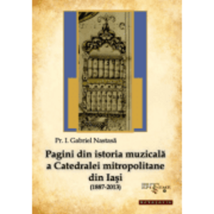 Pagini din istoria muzicala a Catedralei mitropolitane din Iasi (1887-2013) - Pr. Gabriel Nastasa imagine