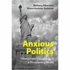Anxious Politics: Democratic Citizenship in a Threatening World - Bethany Albertson, Shana Kushner Gadarian imagine