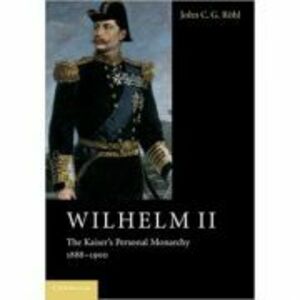 Wilhelm II: The Kaiser's Personal Monarchy, 1888–1900 - John C. G. Rohl imagine