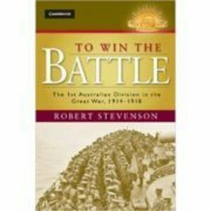 To Win the Battle: The 1st Australian Division in the Great War 1914–1918 - Robert Stevenson imagine
