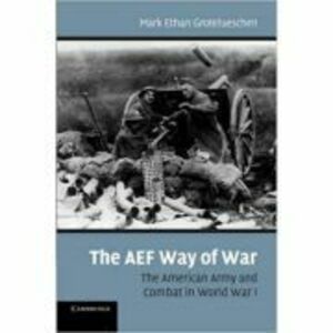The AEF Way of War: The American Army and Combat in World War I - Mark Ethan Grotelueschen imagine