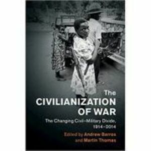 The Civilianization of War: The Changing Civil–Military Divide, 1914–2014 - Andrew Barros, Martin Thomas imagine
