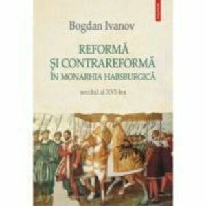 Reforma si Contrareforma in Monarhia Habsburgica. Secolul al 16-lea - Bogdan Ivanov imagine