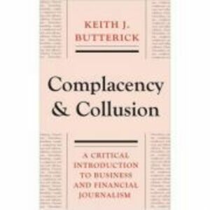 Complacency and Collusion. A Critical Introduction to Business and Financial Journalism - Keith J. Butterick imagine
