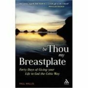Be Thou My Breastplate. 40 Days of Giving your Life to God the Celtic Way - Paul Wallis imagine