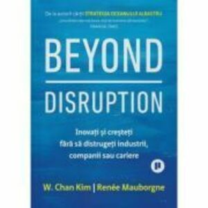 Beyond Disruption. Inovati si cresteti fara sa distrugeti industrii, companii sau cariere - Renee Mauborgne, W. Chan Kim imagine