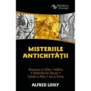 Misteriile Antichitatii. Dionysos si Orfeu - Misteriile din Eleusis - Cybele si Attis - Isis si Osiris - Mithra - Alfred Loisy imagine