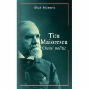 Titu Maiorescu. Omul politic - Gica Manole imagine