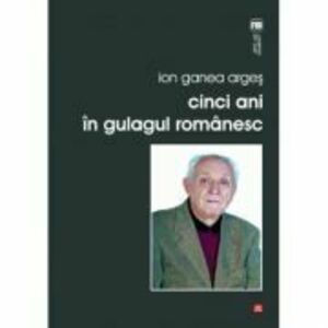 Cinci ani in gulagul romanesc - Ion Ganea Arges imagine