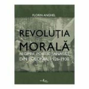 Revolutia Morala. Regimul politic sanatist din Polonia, 1926-1930 - Florin Anghel imagine