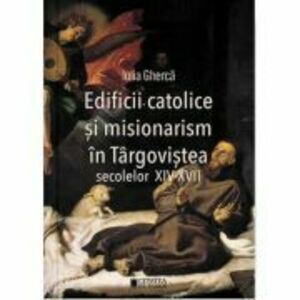 Edificii catolice si misionarism in Targovistea secolelor 14-17 - Iulia Gherca imagine