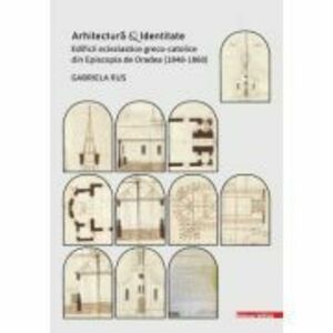 Arhitectura si identitate. Edificii ecleziastice greco-catolice din Episcopia de Oradea (1848–1860) - Gabriela Rus imagine