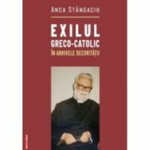 Exilul greco-catolic in arhivele Securitatii - Anca Stangaciu imagine