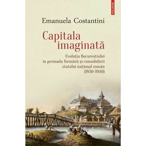 Capitala imaginată. Evoluţia Bucureştiului în perioada formării şi consolidării statului naţional român (1830-1940) imagine