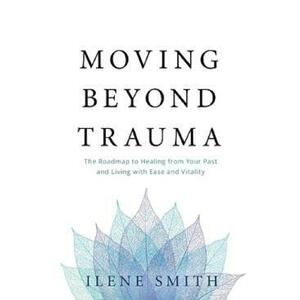 Moving Beyond Trauma: The Roadmap to Healing from Your Past and Living with Ease and Vitality - Ilene Smith imagine
