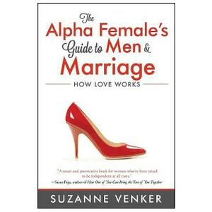 The Alpha Female's Guide to Men and Marriage: How Love Works - Suzanne Venker imagine