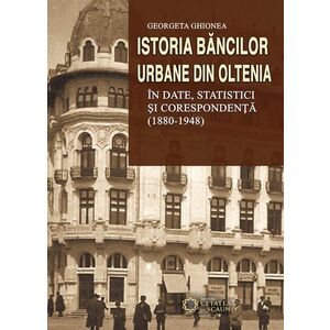 Istoria bancilor urbane din Oltenia in date, statistici si corespondenta (1880-1948) | Georgeta Ghionea imagine