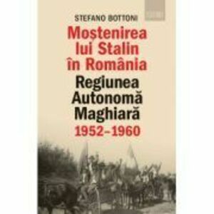 Mostenirea lui Stalin in Romania. Regiunea Autonoma Maghiara, 1952–1960 - Stefano Bottoni imagine