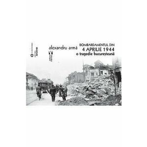 Bombardamentul din 4 aprilie 1944. O tragedie bucuresteana - Alexandru Arma imagine